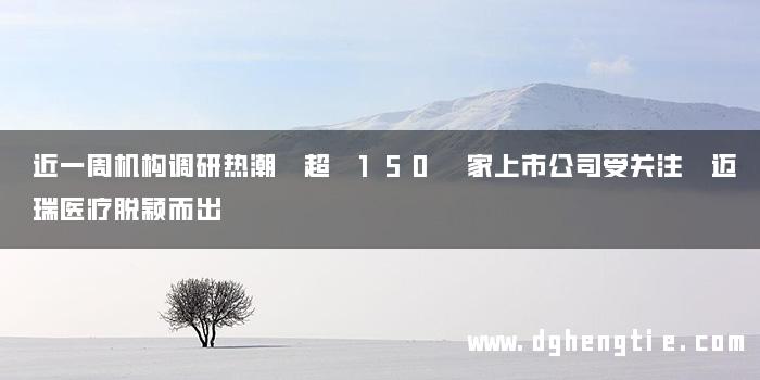 近一周机构调研热潮 超 150 家上市公司受关注 迈瑞医疗脱颖而出
